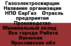 Газоэлектросварщик › Название организации ­ НПО СарГаз › Отрасль предприятия ­ Производство › Минимальный оклад ­ 1 - Все города Работа » Вакансии   . Ярославская обл.,Ярославль г.